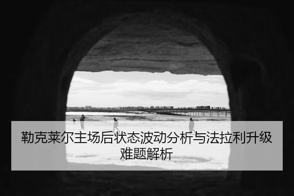 勒克莱尔主场后状态波动分析与法拉利升级难题解析