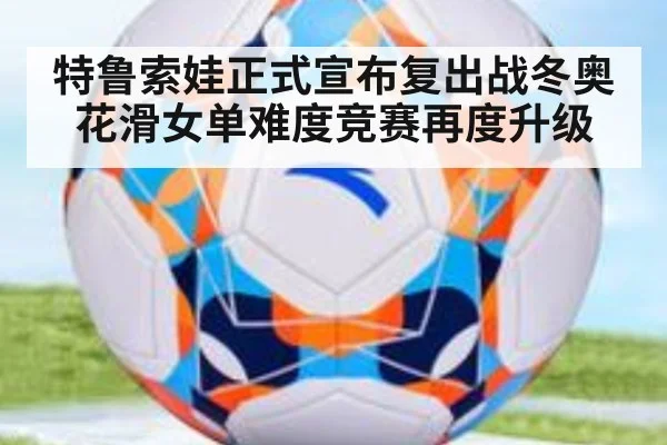 特鲁索娃正式宣布复出战冬奥 花滑女单难度竞赛再度升级